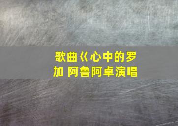 歌曲巜心中的罗加 阿鲁阿卓演唱